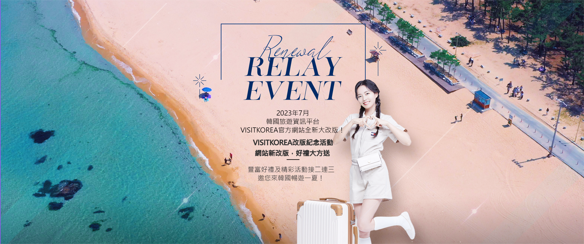 Renewal Relay Event 2023年7月 韓國旅遊資訊平台 VISITKOREA官方網站全新大改版！ VISITKOREA改版紀念活動 網站新改版，好禮大方送 VISITKOREA網站改版紀念活動盛大登場 豐富好禮及精彩活動接二連三 邀您來韓國暢遊一夏！