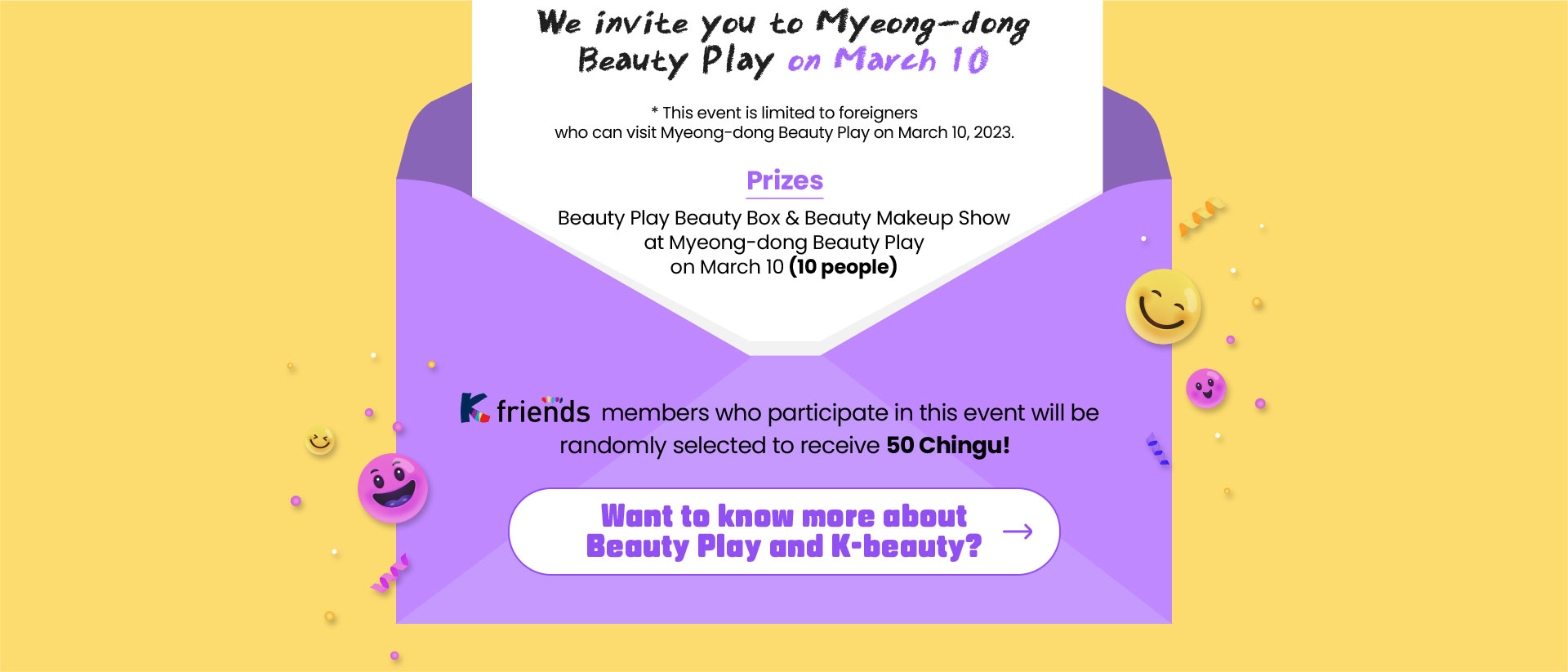 We invite you to Myeong-dong Beauty Play on March 10​ * This event is limited to foreigners who can visit Myeong-dong Beauty Play on March 10, 2023.​ Prize: Beauty Play Beauty Box & Beauty Makeup Show at Myeong-dong Beauty Play on March 10 (10 people)​ K-friends members who participate in this event will be randomly selected to receive 50 Chingu points!​