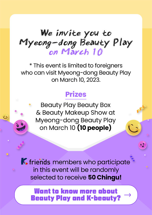 We invite you to Myeong-dong Beauty Play on March 10​ * This event is limited to foreigners who can visit Myeong-dong Beauty Play on March 10, 2023.​ Prize: Beauty Play Beauty Box & Beauty Makeup Show at Myeong-dong Beauty Play on March 10 (10 people)​ K-friends members who participate in this event will be randomly selected to receive 50 Chingu points!​