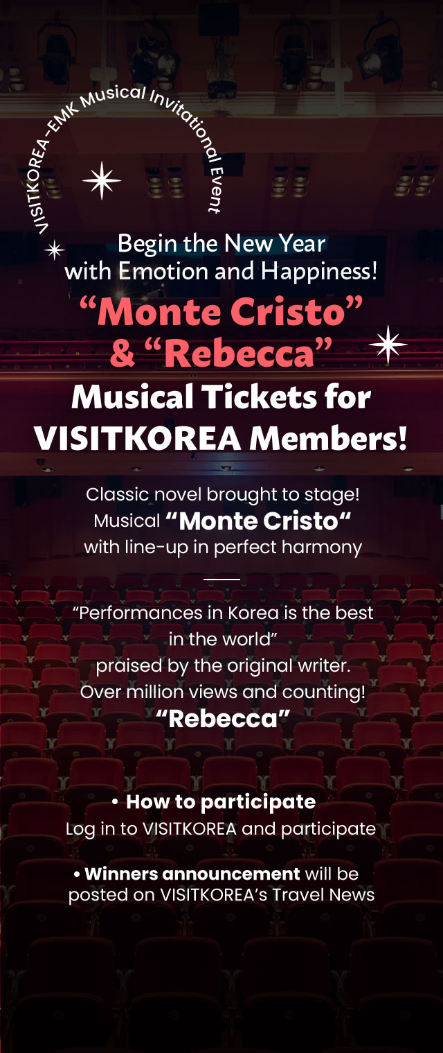 Begin the New Year with Emotion and Happiness! “Monte Cristo” & “Rebecca” Musical Tickets for VISITKOREA Members! Classic novel brought to stage! Musical “Monte Cristo“ with line-up in perfect harmony “Performances in Korea is the best in the world” praised by the original writer. Over million views and counting! “Rebecca” How to participate: Log in to VISITKOREA and participate Winners announcement will be posted on VISITKOREA’s Travel News