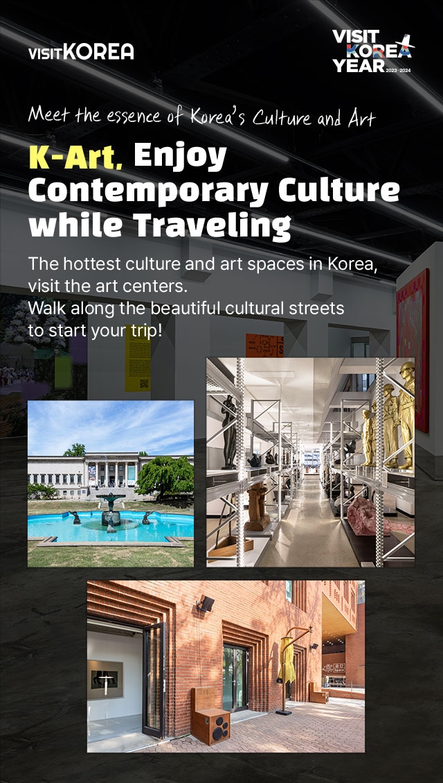 Meet the essence of Korea’s Culture and Art K-Art, Enjoy Contemporary Culture while Traveling The hottest culture and art spaces in Korea, visit the art centers. Walk along the beautiful cultural streets to start your trip!