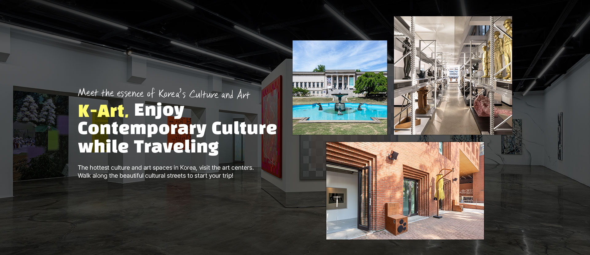 Meet the essence of Korea’s Culture and Art K-Art, Enjoy Contemporary Culture while Traveling The hottest culture and art spaces in Korea, visit the art centers. Walk along the beautiful cultural streets to start your trip!