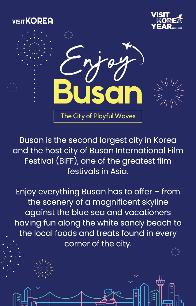 Enjoy Busan the City of Playful Waves Busan is the 2nd largest city in Korea and the host city of Busan International Film Festival (BIFF),one of the greatest film festivals in Asia. Enjoy everything Busan has to offer – from the scenery of a magnificent skyline against the blue sea and vacationers having fun along the white sandy beach to the local foods and treats found in every corner of the city.