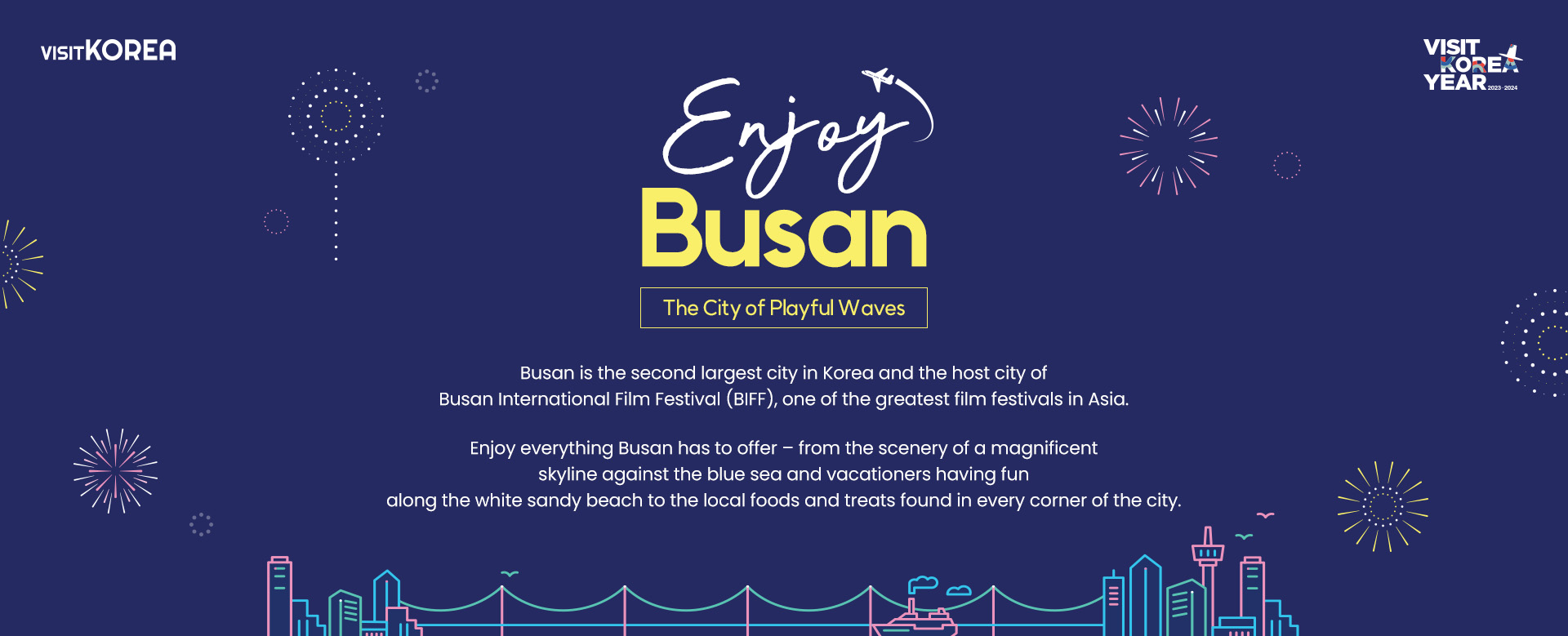 Enjoy Busan the City of Playful Waves Busan is the 2nd largest city in Korea and the host city of Busan International Film Festival (BIFF),one of the greatest film festivals in Asia. Enjoy everything Busan has to offer – from the scenery of a magnificent skyline against the blue sea and vacationers having fun along the white sandy beach to the local foods and treats found in every corner of the city.