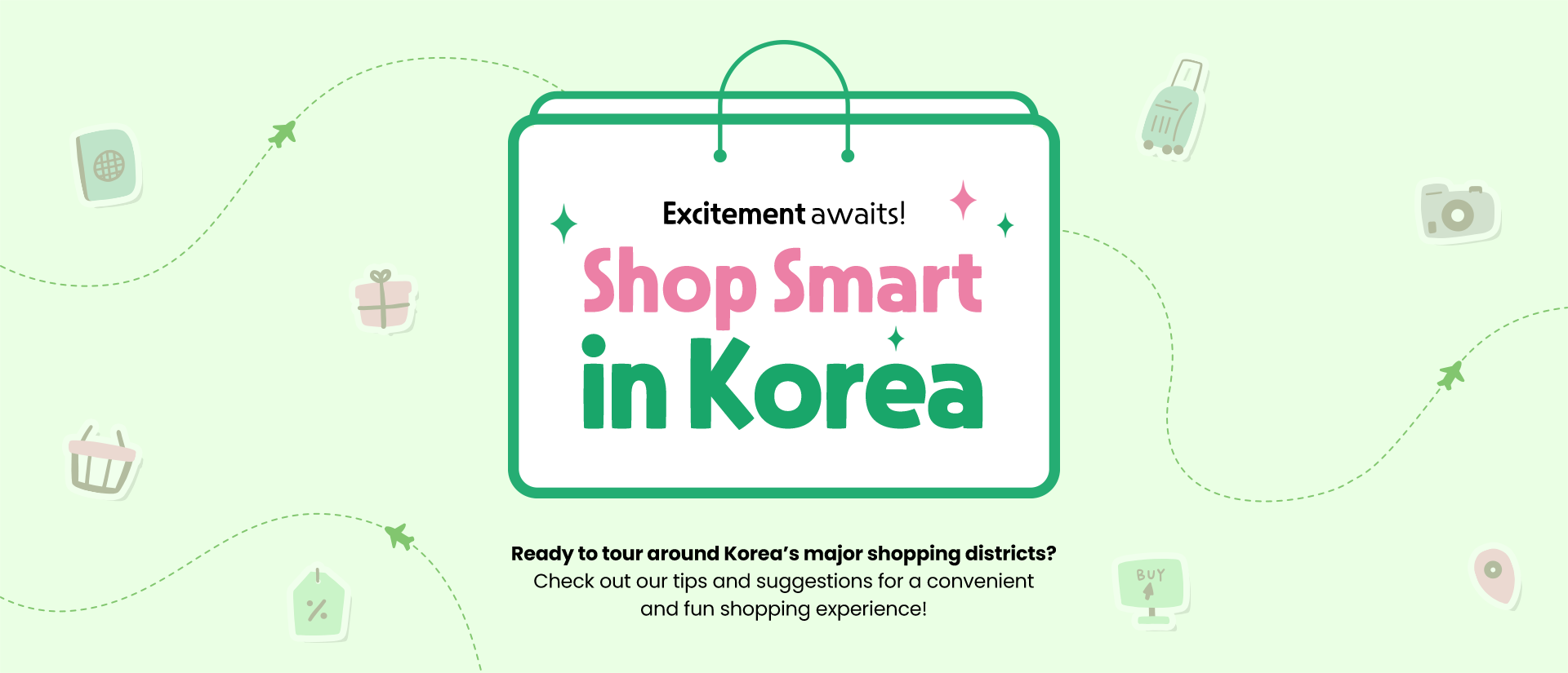 Excitement awaits! Shop Smart in Korea Ready to tour around Korea’s major shopping districts? Check out our tips and suggestions for a convenient and fun shopping experience!
