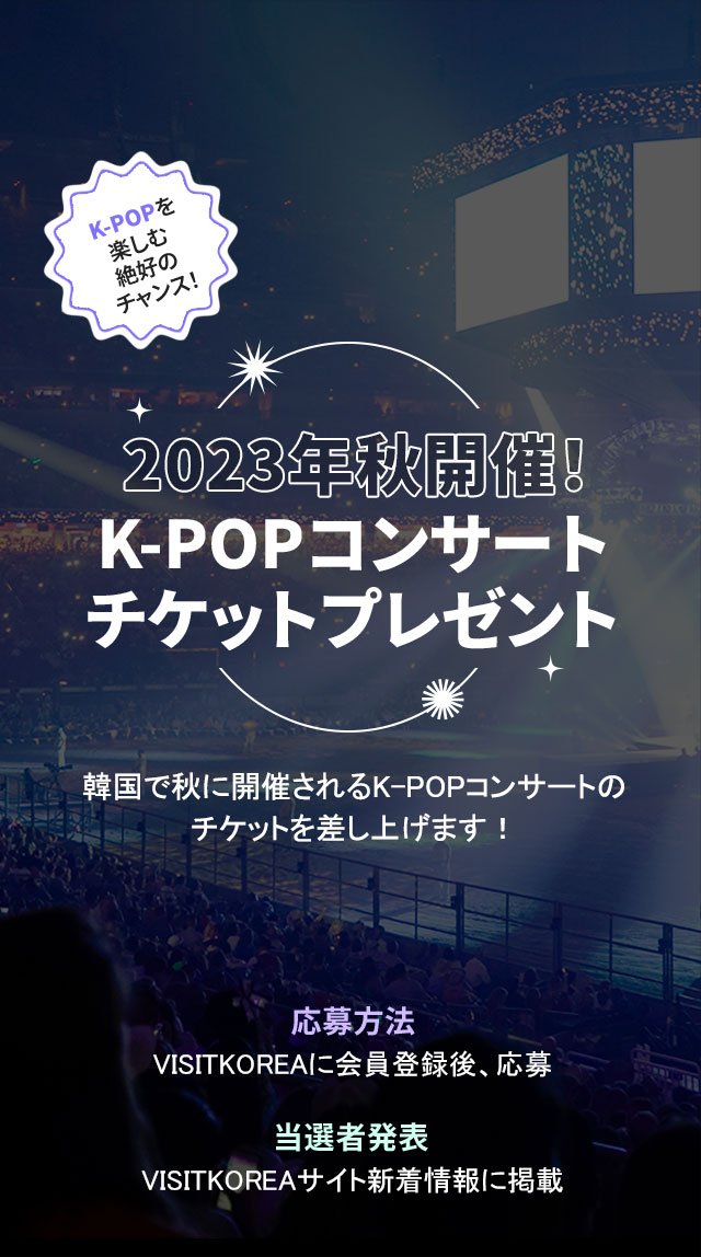 2023年秋開催！K-POPコンサートチケットプレゼント韓国で秋に開催されるK-POPコンサートの チケットを差し上げます！応募方法VISITKOREAに会員登録後、応募当選者発表VISITKOREAサイト新着情報に掲載