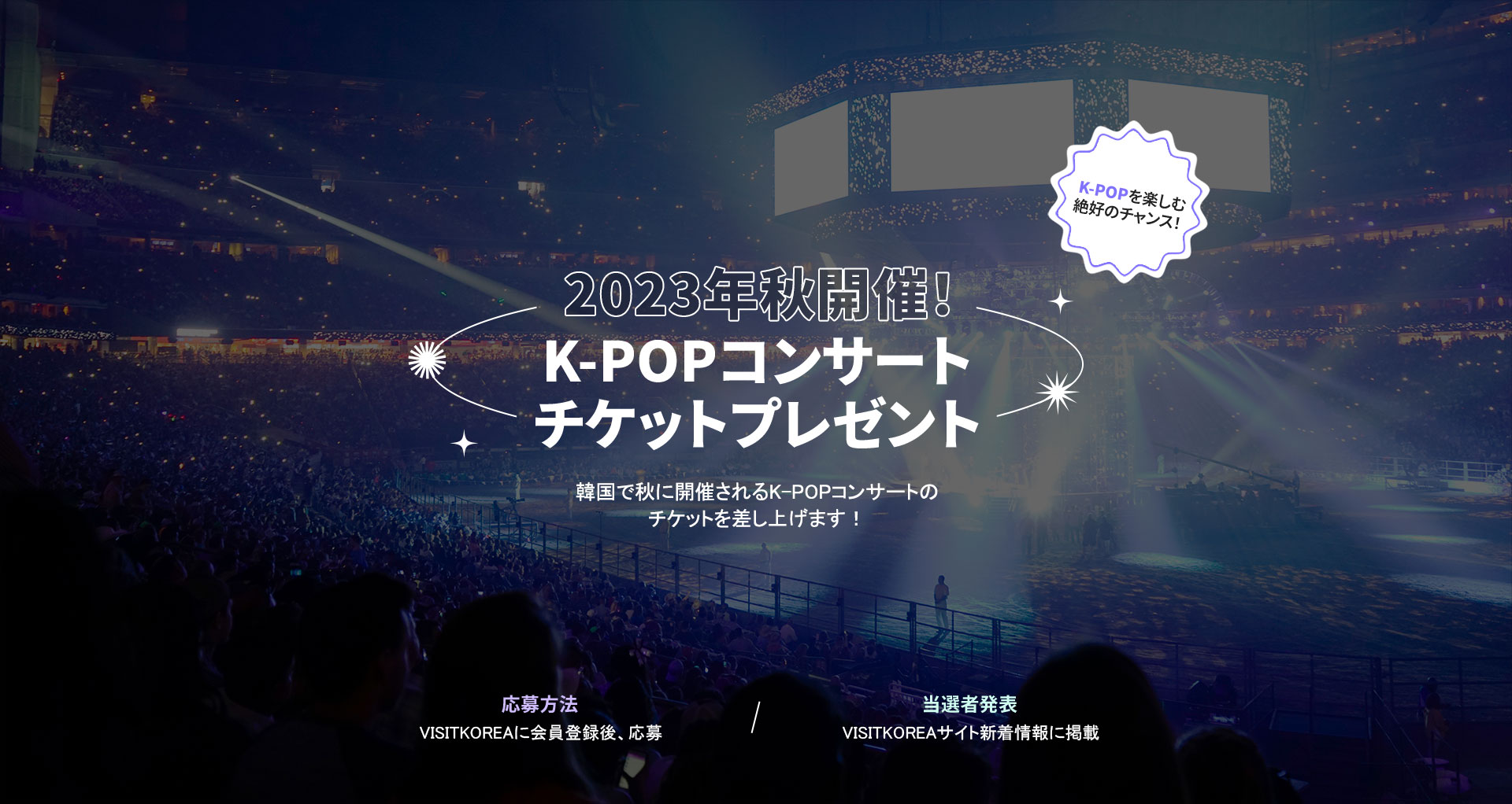 2023年秋開催！K-POPコンサートチケットプレゼント韓国で秋に開催されるK-POPコンサートの チケットを差し上げます！応募方法VISITKOREAに会員登録後、応募当選者発表VISITKOREAサイト新着情報に掲載
