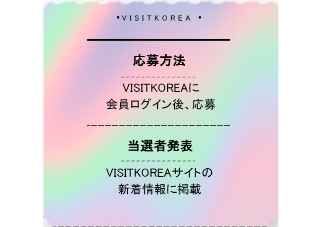 応募方法 VISITKOREAに会員ログイン後、応募 当選者発表 VISITKOREAサイトの新着情報に掲載